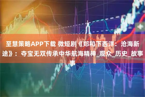 至慧策略APP下载 微短剧《郑和下西洋：沧海新途》：夺宝无双传承中华航海精神_观众_历史_故事