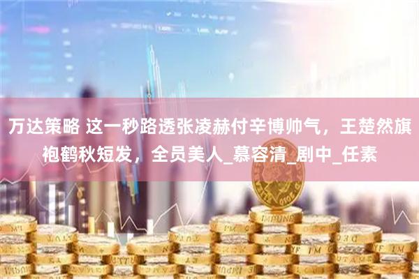 万达策略 这一秒路透张凌赫付辛博帅气，王楚然旗袍鹤秋短发，全员美人_慕容清_剧中_任素