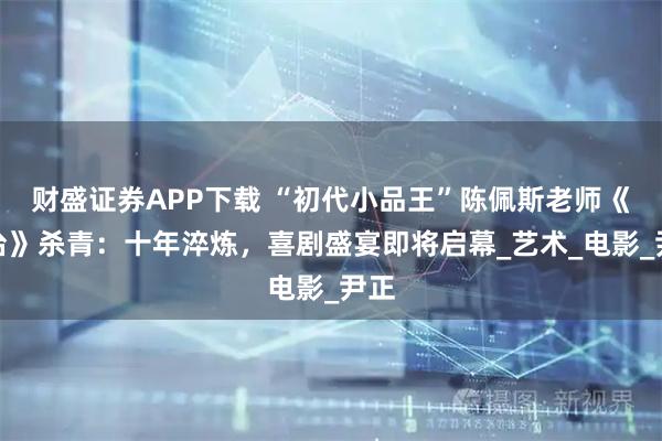 财盛证券APP下载 “初代小品王”陈佩斯老师《戏台》杀青：十年淬炼，喜剧盛宴即将启幕_艺术_电影_尹正