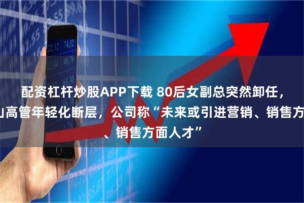 配资杠杆炒股APP下载 80后女副总突然卸任，古越龙山高管年轻化断层，公司称“未来或引进营销、销售方面人才”