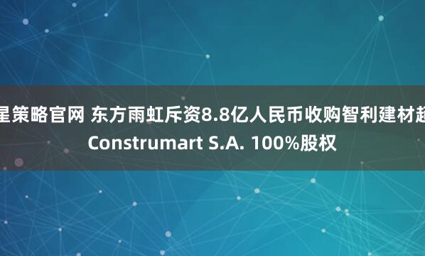 火星策略官网 东方雨虹斥资8.8亿人民币收购智利建材超市Construmart S.A. 100%股权