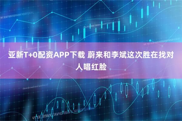 亚新T+0配资APP下载 蔚来和李斌这次胜在找对人唱红脸