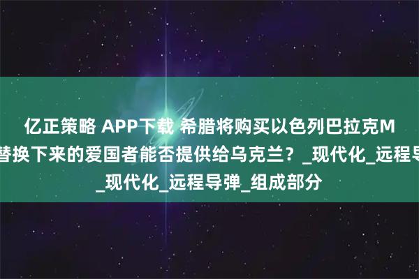 亿正策略 APP下载 希腊将购买以色列巴拉克MX防空系统：替换下来的爱国者能否提供给乌克兰？_现代化_远程导弹_组成部分