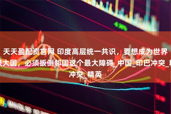 天天盈配资官网 印度高层统一共识，要想成为世界超级大国，必须扳倒邻国这个最大障碍_中国_印巴冲突_精英