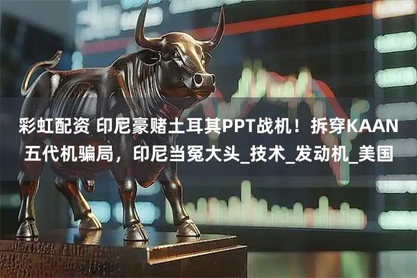 彩虹配资 印尼豪赌土耳其PPT战机！拆穿KAAN五代机骗局，印尼当冤大头_技术_发动机_美国