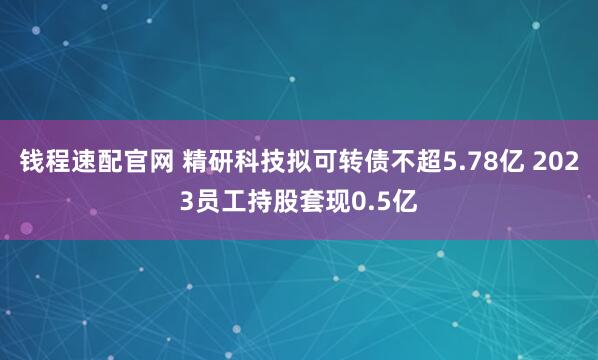 钱程速配官网 精研科技拟可转债不超5.78亿 2023员工持股套现0.5亿