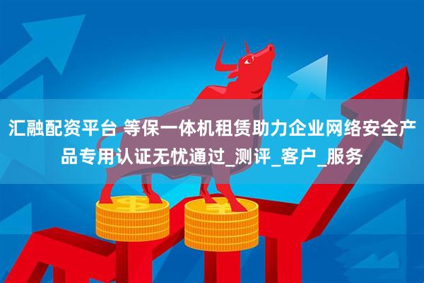 汇融配资平台 等保一体机租赁助力企业网络安全产品专用认证无忧通过_测评_客户_服务