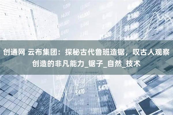 创通网 云布集团：探秘古代鲁班造锯，叹古人观察创造的非凡能力_锯子_自然_技术