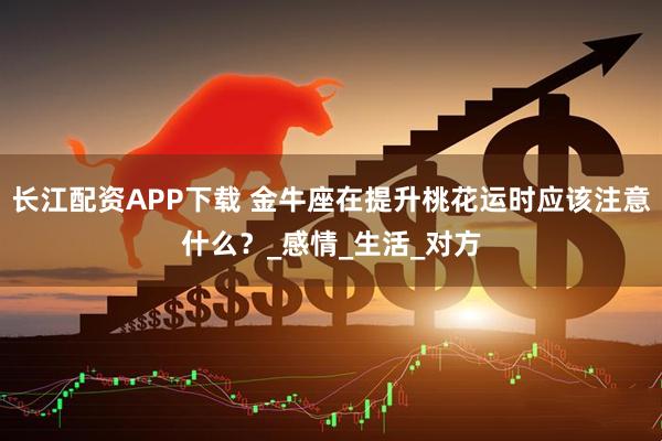 长江配资APP下载 金牛座在提升桃花运时应该注意什么？_感情_生活_对方