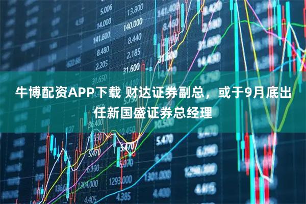 牛博配资APP下载 财达证券副总，或于9月底出任新国盛证券总经理