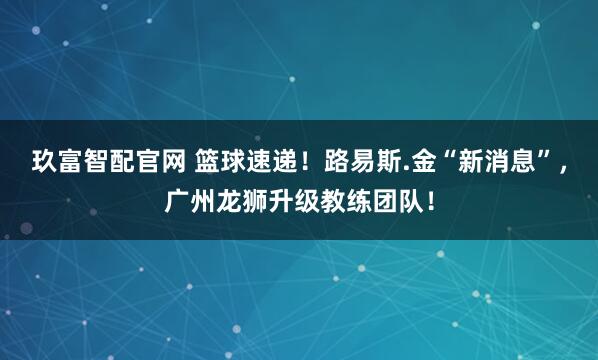 玖富智配官网 篮球速递！路易斯.金“新消息”，广州龙狮升级教练团队！