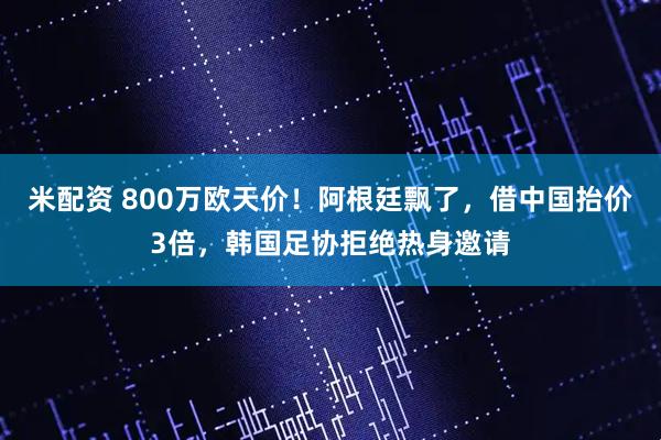 米配资 800万欧天价！阿根廷飘了，借中国抬价3倍，韩国足协拒绝热身邀请