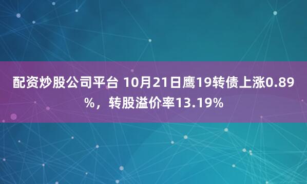配资炒股公司平台 10月21日鹰19转债上涨0.89%，转股溢价率13.19%