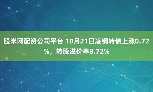 股米网配资公司平台 10月21日凌钢转债上涨0.72%，转股溢价率8.72%