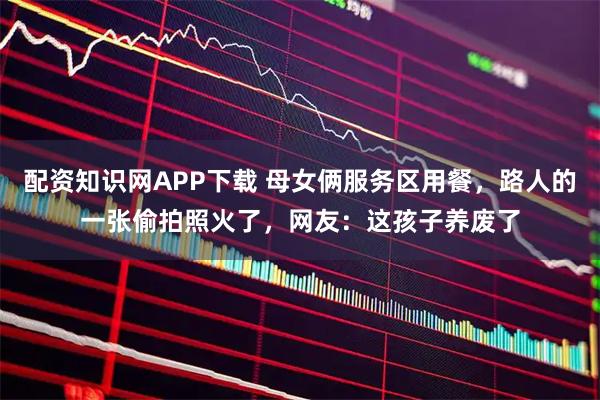 配资知识网APP下载 母女俩服务区用餐，路人的一张偷拍照火了，网友：这孩子养废了