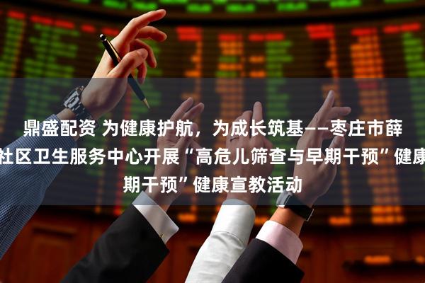 鼎盛配资 为健康护航，为成长筑基——枣庄市薛城区兴仁社区卫生服务中心开展“高危儿筛查与早期干预”健康宣教活动