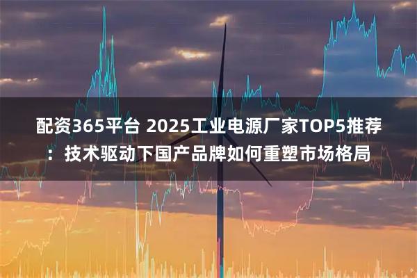 配资365平台 2025工业电源厂家TOP5推荐：技术驱动下国产品牌如何重塑市场格局