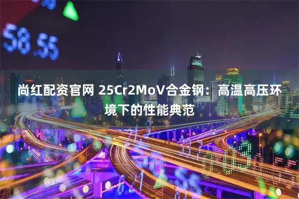 尚红配资官网 25Cr2MoV合金钢：高温高压环境下的性能典范