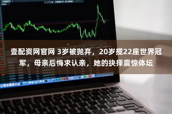 壹配资网官网 3岁被抛弃，20岁揽22座世界冠军，母亲后悔求认亲，她的抉择震惊体坛