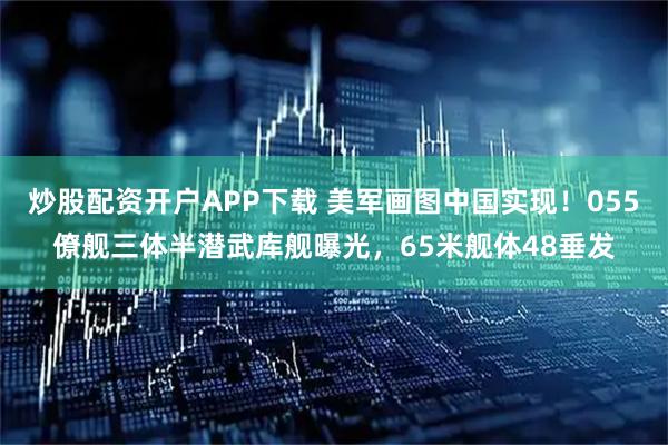 炒股配资开户APP下载 美军画图中国实现！055僚舰三体半潜武库舰曝光，65米舰体48垂发