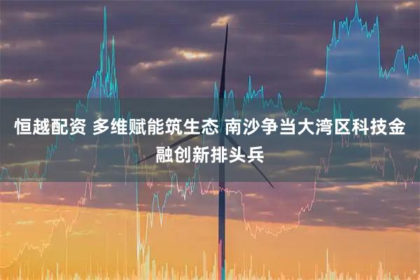 恒越配资 多维赋能筑生态 南沙争当大湾区科技金融创新排头兵