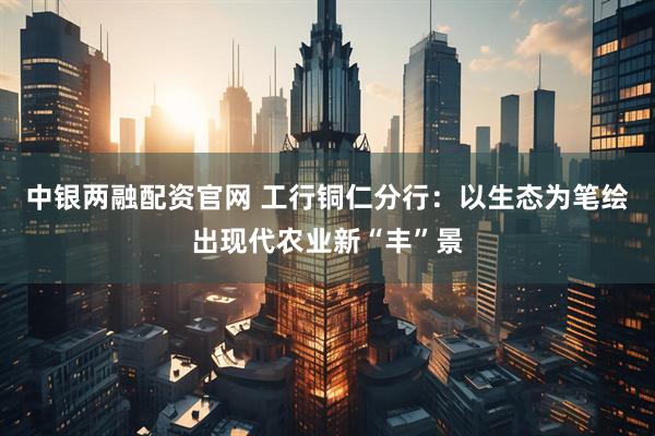 中银两融配资官网 工行铜仁分行：以生态为笔绘出现代农业新“丰”景