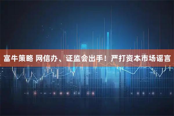 富牛策略 网信办、证监会出手!严打资本市场谣言