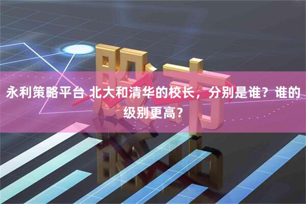 永利策略平台 北大和清华的校长，分别是谁？谁的级别更高？