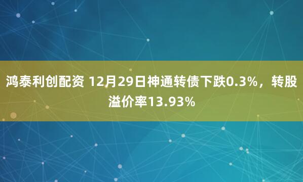 鸿泰利创配资 12月29日神通转债下跌0.3%，转股溢价率13.93%