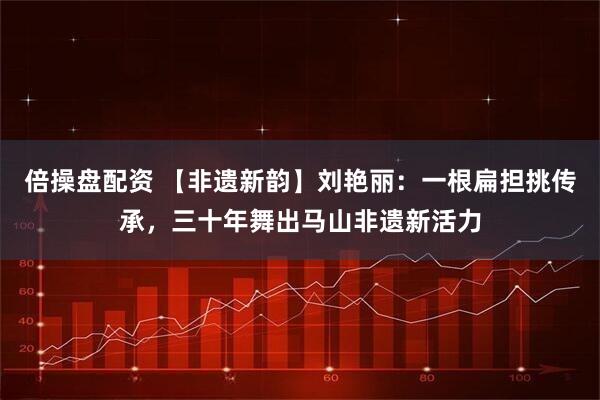 倍操盘配资 【非遗新韵】刘艳丽：一根扁担挑传承，三十年舞出马山非遗新活力