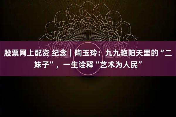 股票网上配资 纪念｜陶玉玲：九九艳阳天里的“二妹子”，一生诠释“艺术为人民”