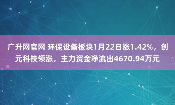 广升网官网 环保设备板块1月22日涨1.42%，创元科技领涨，主力资金净流出4670.94万元