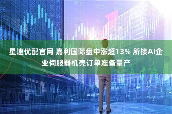 星速优配官网 嘉利国际盘中涨超13% 所接AI企业伺服器机壳订单准备量产