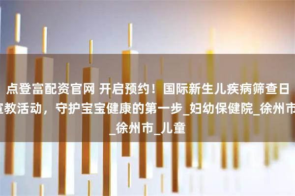 点登富配资官网 开启预约！国际新生儿疾病筛查日科普宣教活动，守护宝宝健康的第一步_妇幼保健院_徐州市_儿童