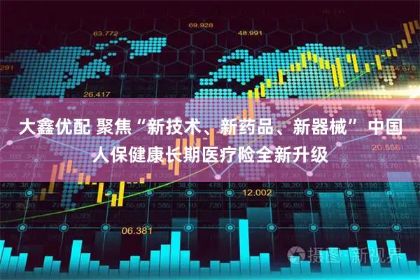 大鑫优配 聚焦“新技术、新药品、新器械” 中国人保健康长期医疗险全新升级