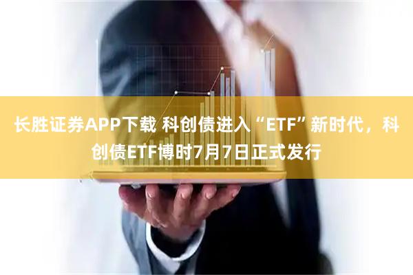 长胜证券APP下载 科创债进入“ETF”新时代，科创债ETF博时7月7日正式发行
