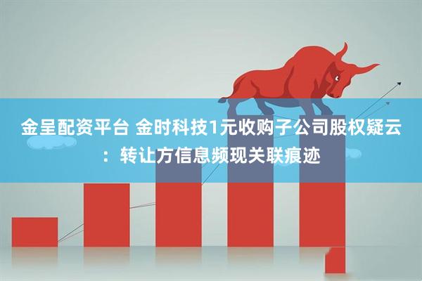 金呈配资平台 金时科技1元收购子公司股权疑云:转让方信息频现关联痕迹