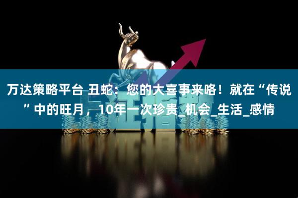 万达策略平台 丑蛇：您的大喜事来咯！就在“传说”中的旺月，10年一次珍贵_机会_生活_感情
