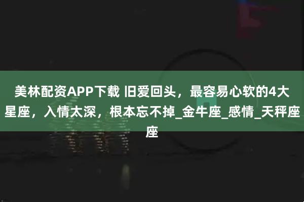 美林配资APP下载 旧爱回头，最容易心软的4大星座，入情太深，根本忘不掉_金牛座_感情_天秤座