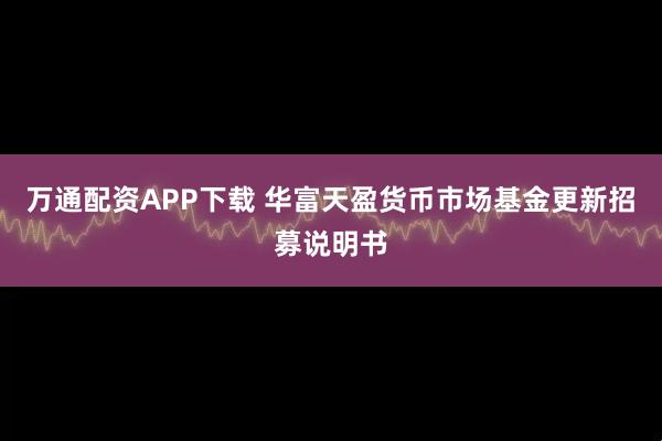 万通配资APP下载 华富天盈货币市场基金更新招募说明书