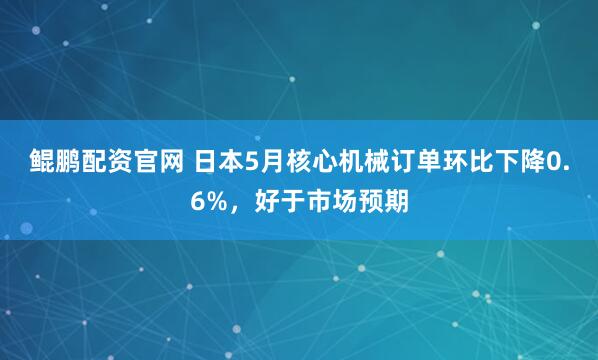 鲲鹏配资官网 日本5月核心机械订单环比下降0.6%，好于市场预期