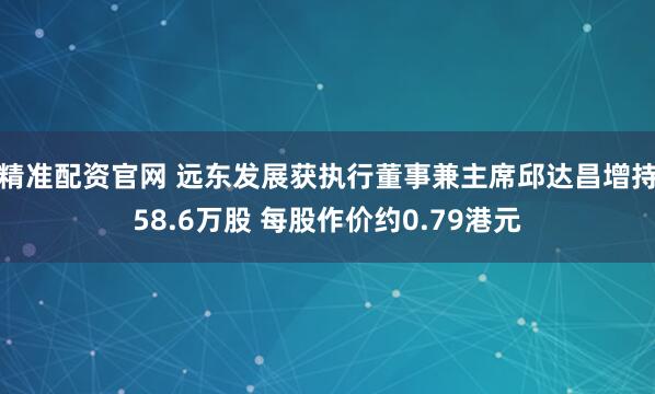 精准配资官网 远东发展获执行董事兼主席邱达昌增持58.6万股 每股作价约0.79港元