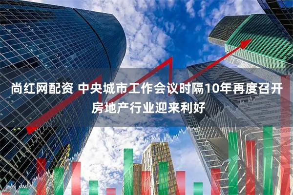 尚红网配资 中央城市工作会议时隔10年再度召开 房地产行业迎来利好