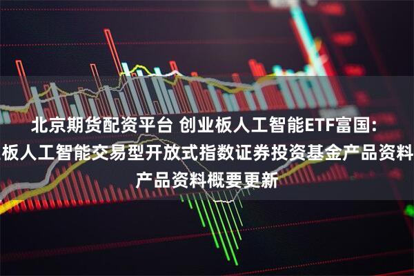 北京期货配资平台 创业板人工智能ETF富国: 富国创业板人工智能交易型开放式指数证券投资基金产品资料概要更新