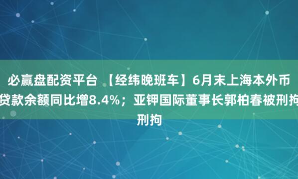 必赢盘配资平台 【经纬晚班车】6月末上海本外币贷款余额同比增8.4%；亚钾国际董事长郭柏春被刑拘
