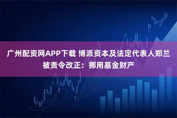 广州配资网APP下载 博派资本及法定代表人郑兰被责令改正：挪用基金财产