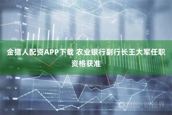 金猎人配资APP下载 农业银行副行长王大军任职资格获准