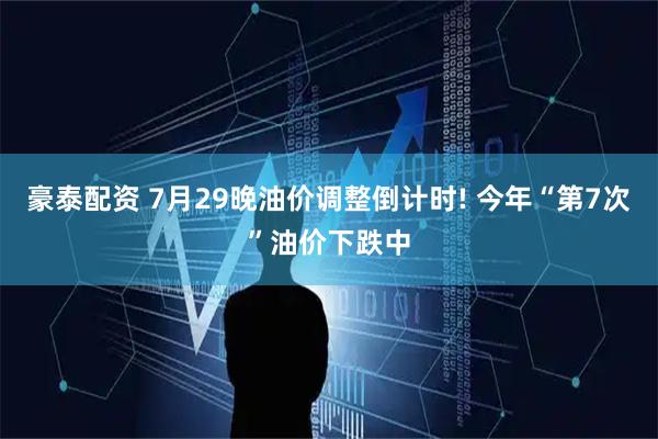 豪泰配资 7月29晚油价调整倒计时! 今年“第7次”油价下跌中