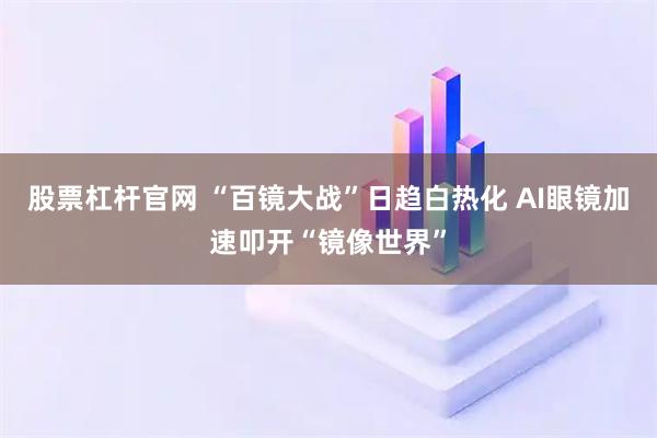 股票杠杆官网 “百镜大战”日趋白热化 AI眼镜加速叩开“镜像世界”