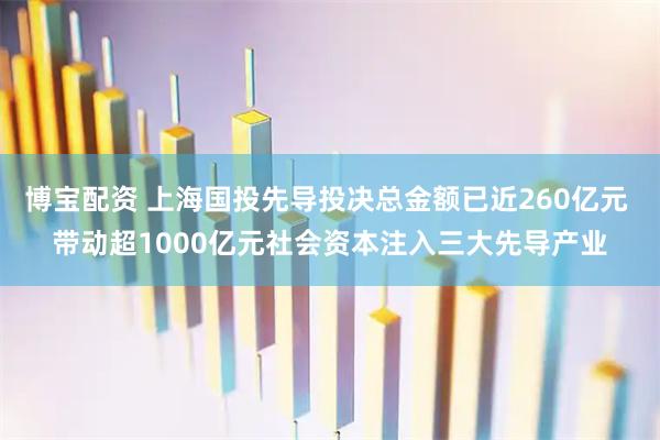 博宝配资 上海国投先导投决总金额已近260亿元 带动超1000亿元社会资本注入三大先导产业
